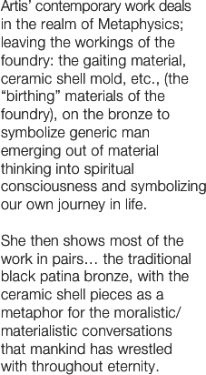 Artis’ contemporary work deals 
in the realm of Metaphysics; leaving the workings of the foundry: the gaiting material, ceramic shell mold, etc., (the “birthing” materials of the foundry), on the bronze to symbolize generic man emerging out of material thinking into spiritual consciousness and symbolizing our own journey in life.

She then shows most of the work in pairs… the traditional black patina bronze, with the ceramic shell pieces as a metaphor for the moralistic/materialistic conversations 
that mankind has wrestled 
with throughout eternity.  
